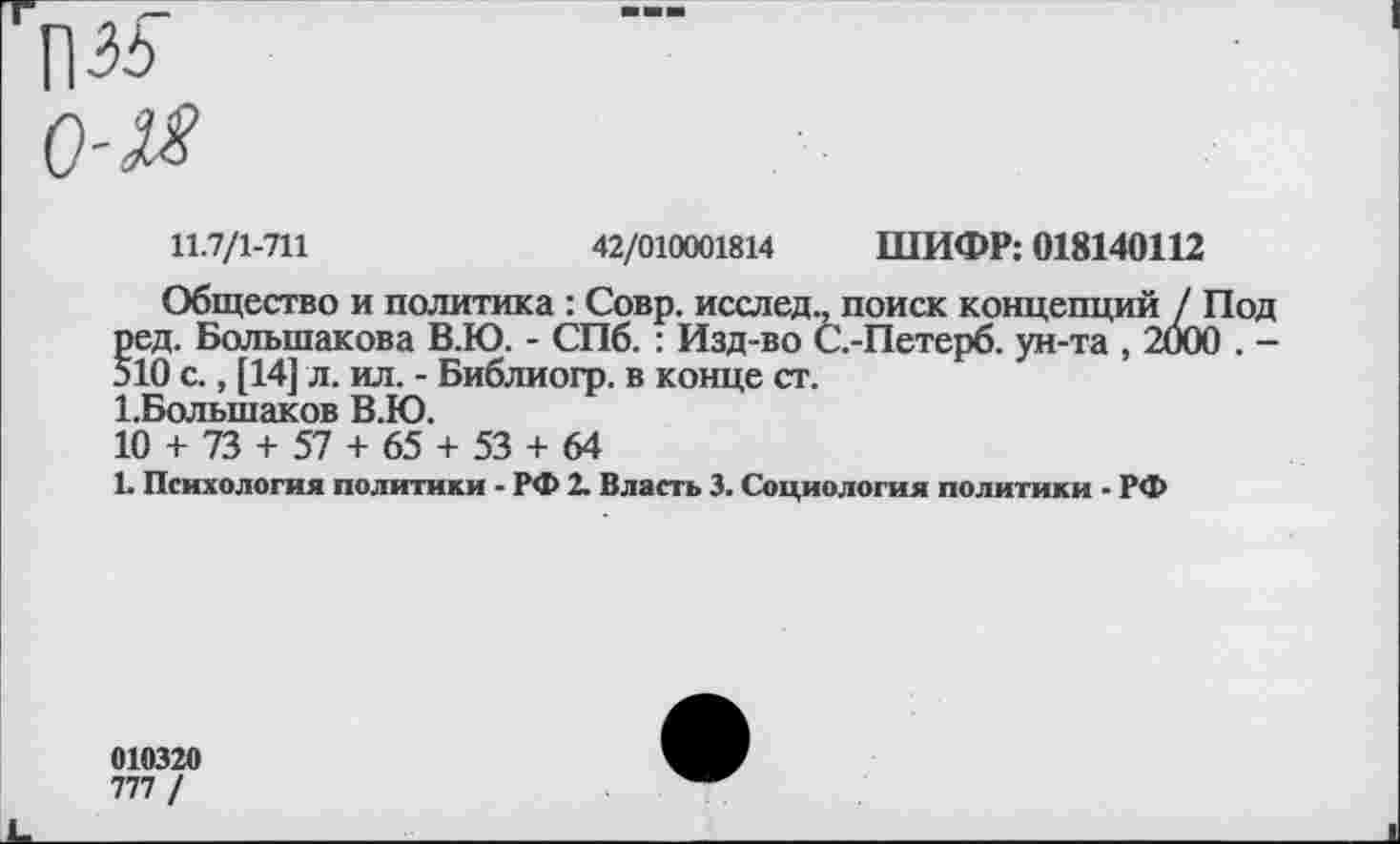 ﻿П35
о-м
11.7/1-711	42/010001814 ШИФР: 018140112
Общество и политика : Совр. исслед., поиск концепций / ] ред. Большакова В.Ю. - СПб. : Изд-во С.-Петерб. ун-та , 200( 510 с., [14] л. ил. - Библиогр. в конце ст.
1.Большаков В.Ю.
10 + 73 + 57 + 65 + 53 + 64
1. Психология политики - РФ 2. Власть 3. Социология политики - РФ
010320
777 /